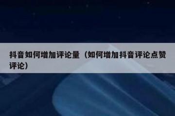 抖音如何增加评论量（如何增加抖音评论点赞评论）