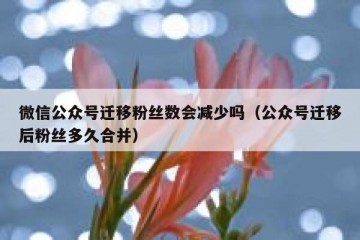 微信公众号迁移粉丝数会减少吗（公众号迁移后粉丝多久合并）