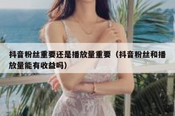 抖音粉丝重要还是播放量重要（抖音粉丝和播放量能有收益吗）