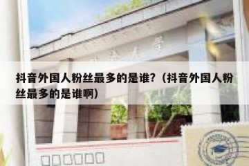 抖音外国人粉丝最多的是谁?（抖音外国人粉丝最多的是谁啊）