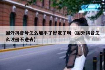 国外抖音号怎么加不了好友了呀（国外抖音怎么注册不进去）