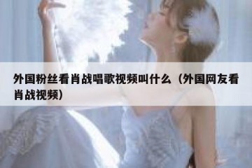外国粉丝看肖战唱歌视频叫什么（外国网友看肖战视频）