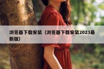 浏览器下载安装（浏览器下载安装2023最新版）