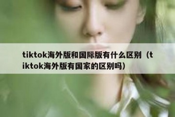 tiktok海外版和国际版有什么区别（tiktok海外版有国家的区别吗）
