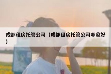 成都租房托管公司（成都租房托管公司哪家好）