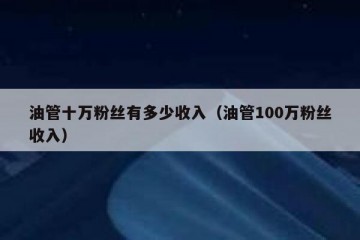 油管十万粉丝有多少收入（油管100万粉丝收入）