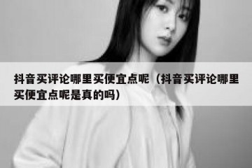抖音买评论哪里买便宜点呢（抖音买评论哪里买便宜点呢是真的吗）