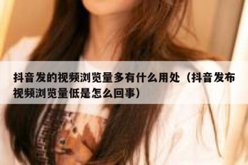 抖音发的视频浏览量多有什么用处（抖音发布视频浏览量低是怎么回事）