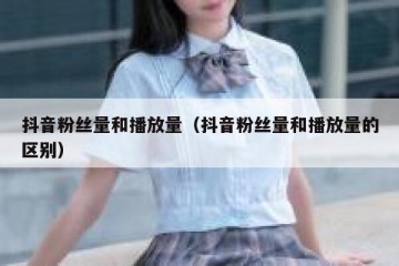 抖音粉丝量和播放量（抖音粉丝量和播放量的区别）