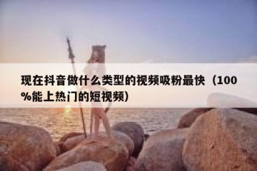 现在抖音做什么类型的视频吸粉最快（100%能上热门的短视频）