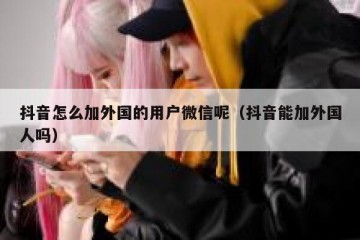 抖音怎么加外国的用户微信呢（抖音能加外国人吗）