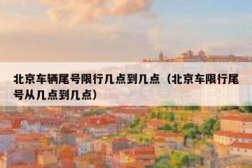 北京车辆尾号限行几点到几点（北京车限行尾号从几点到几点）