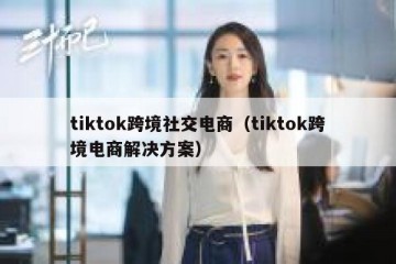 tiktok跨境社交电商（tiktok跨境电商解决方案）