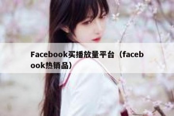 Facebook买播放量平台（facebook热销品）