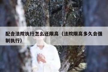 配合法院执行怎么还限高（法院限高多久会强制执行）
