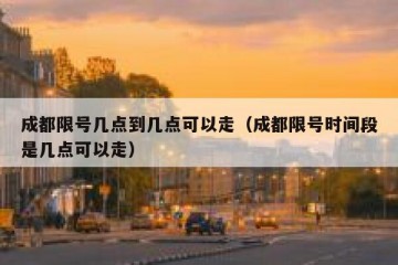 成都限号几点到几点可以走（成都限号时间段是几点可以走）