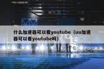 什么加速器可以看youtube（uu加速器可以看youtube吗）