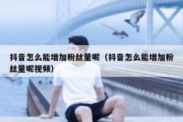 抖音怎么能增加粉丝量呢（抖音怎么能增加粉丝量呢视频）