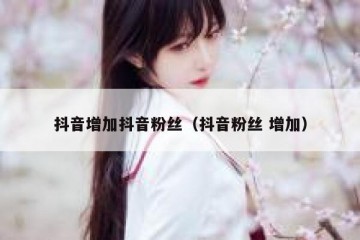 抖音增加抖音粉丝（抖音粉丝 增加）