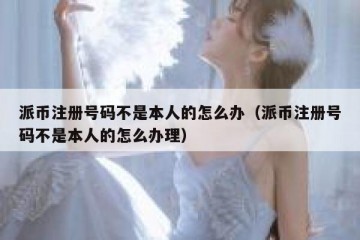 派币注册号码不是本人的怎么办（派币注册号码不是本人的怎么办理）