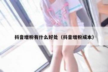 抖音增粉有什么好处（抖音增粉成本）