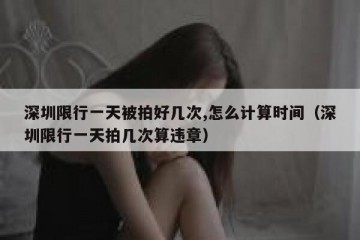 深圳限行一天被拍好几次,怎么计算时间（深圳限行一天拍几次算违章）