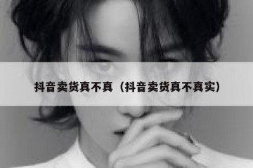 抖音卖货真不真（抖音卖货真不真实）
