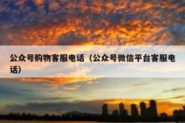 公众号购物客服电话（公众号微信平台客服电话）