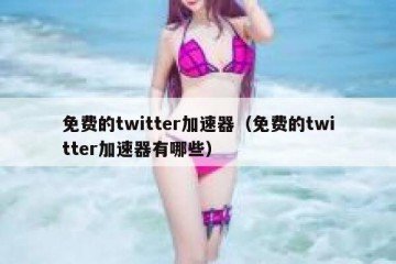 免费的twitter加速器（免费的twitter加速器有哪些）