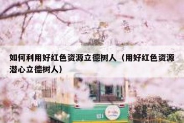 如何利用好红色资源立德树人（用好红色资源潜心立德树人）