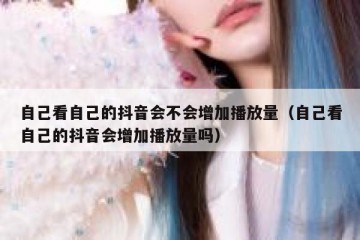 自己看自己的抖音会不会增加播放量（自己看自己的抖音会增加播放量吗）