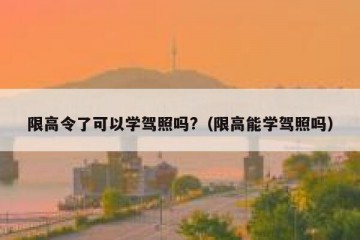 限高令了可以学驾照吗?（限高能学驾照吗）