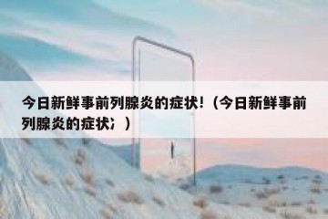 今日新鲜事前列腺炎的症状!（今日新鲜事前列腺炎的症状冫）