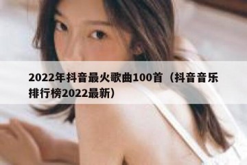 2022年抖音最火歌曲100首（抖音音乐排行榜2022最新）