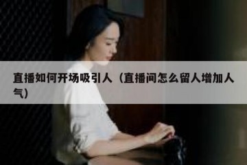 直播如何开场吸引人（直播间怎么留人增加人气）