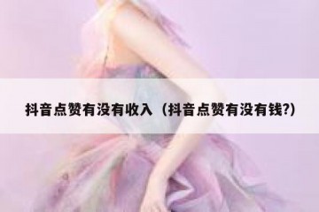 抖音点赞有没有收入（抖音点赞有没有钱?）