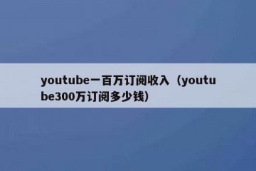 youtube一百万订阅收入（youtube300万订阅多少钱）