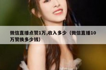 微信直播点赞1万,收入多少（微信直播10万赞换多少钱）
