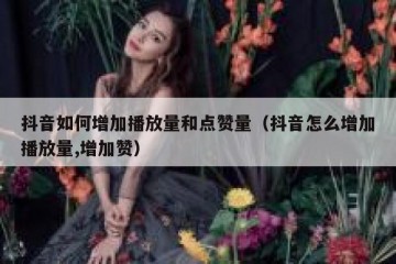 抖音如何增加播放量和点赞量（抖音怎么增加播放量,增加赞）