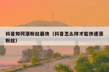 抖音如何涨粉丝最快（抖音怎么样才能快速涨粉丝）