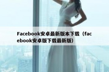 Facebook安卓最新版本下载（facebook安卓版下载最新版）