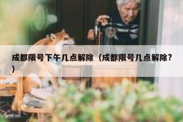 成都限号下午几点解除（成都限号几点解除?）