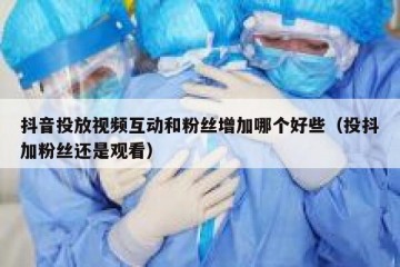 抖音投放视频互动和粉丝增加哪个好些（投抖加粉丝还是观看）