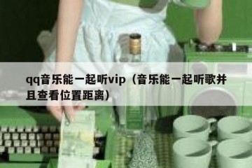 qq音乐能一起听vip（音乐能一起听歌并且查看位置距离）