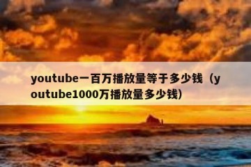 youtube一百万播放量等于多少钱（youtube1000万播放量多少钱）
