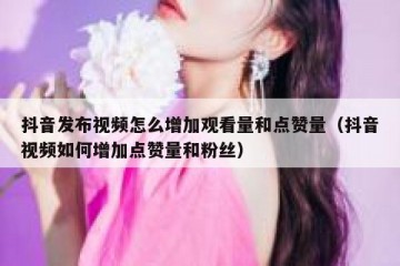 抖音发布视频怎么增加观看量和点赞量（抖音视频如何增加点赞量和粉丝）