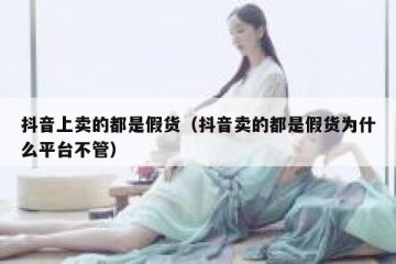 抖音上卖的都是假货（抖音卖的都是假货为什么平台不管）