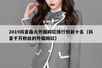 2019抖音最火外国网红排行榜前十名（抖音千万粉丝的外国网红）