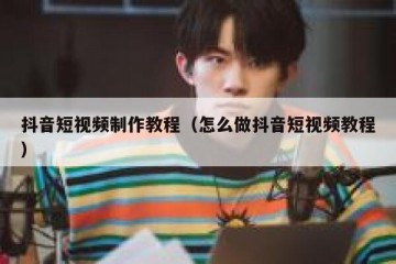 抖音短视频制作教程（怎么做抖音短视频教程）