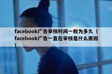 facebook广告审核时间一般为多久（facebook广告一直在审核是什么原因）